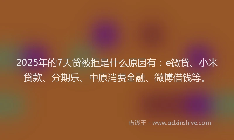 2025年的7天贷被拒是什么原因有：e微贷、小米贷款、分期乐、中原消费金融、微博借钱等。