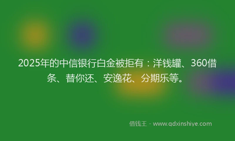 2025年的中信银行白金被拒有：洋钱罐、360借条、替你还、安逸花、分期乐等。