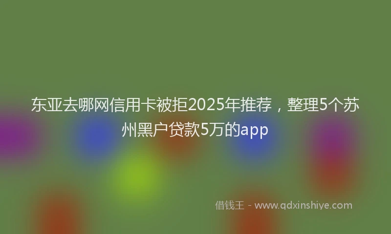 东亚去哪网信用卡被拒2025年推荐，整理5个苏州黑户贷款5万的app