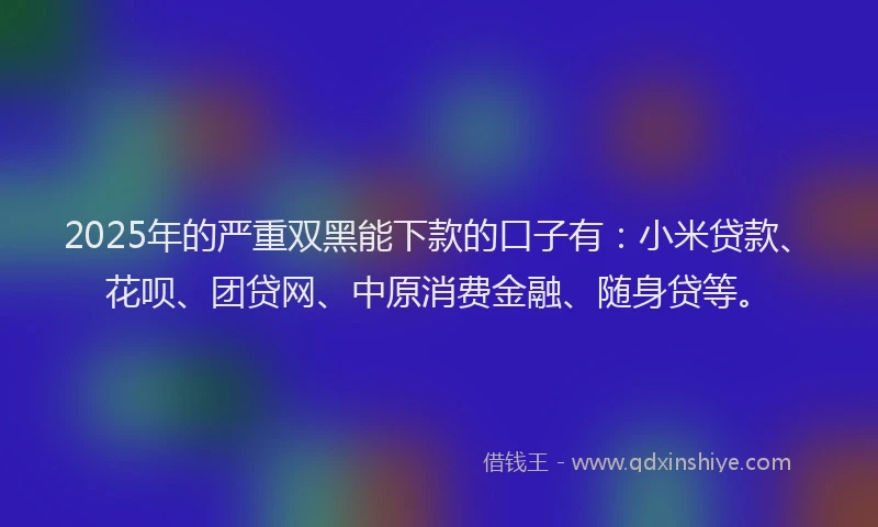2025年的严重双黑能下款的口子有：小米贷款、花呗、团贷网、中原消费金融、随身贷等。