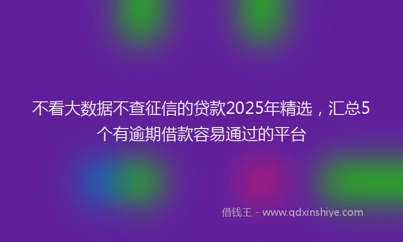 不看大数据不查征信的贷款2025年精选，汇总5个有逾期借款容易通过的平台
