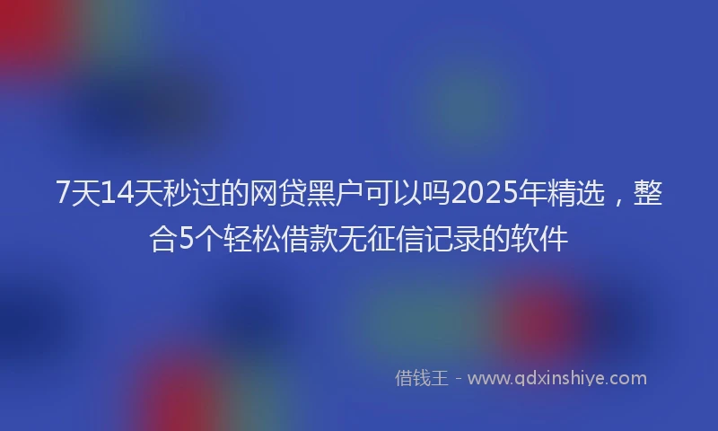 7天14天秒过的网贷黑户可以吗2025年精选，整合5个轻松借款无征信记录的软件