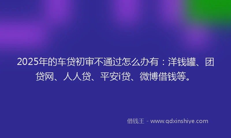 2025年的车贷初审不通过怎么办有：洋钱罐、团贷网、人人贷、平安i贷、微博借钱等。