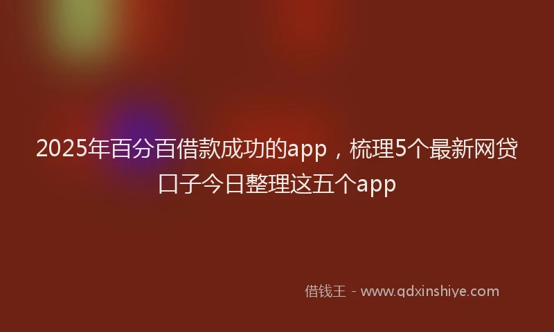 2025年百分百借款成功的app，梳理5个最新网贷口子今日整理这五个app