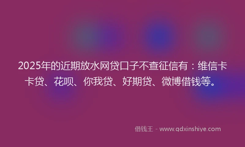 2025年的近期放水网贷口子不查征信有：维信卡卡贷、花呗、你我贷、好期贷、微博借钱等。
