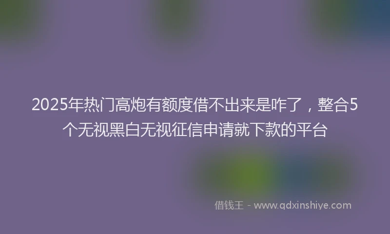 2025年热门高炮有额度借不出来是咋了，整合5个无视黑白无视征信申请就下款的平台