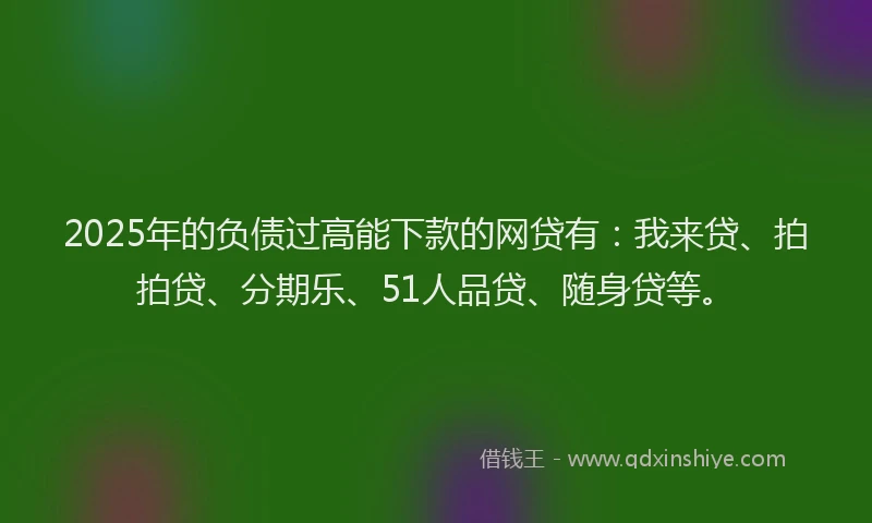 2025年的负债过高能下款的网贷有：我来贷、拍拍贷、分期乐、51人品贷、随身贷等。