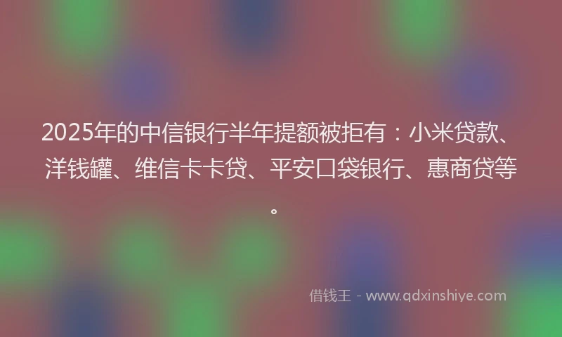 2025年的中信银行半年提额被拒有：小米贷款、洋钱罐、维信卡卡贷、平安口袋银行、惠商贷等。