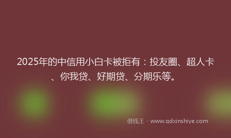 2025年的中信用小白卡被拒有：投友圈、超人卡、你我贷、好期贷、分期乐等。