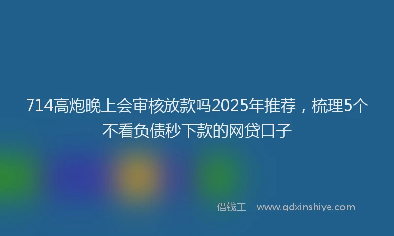 714高炮晚上会审核放款吗2025年推荐，梳理5个不看负债秒下款的网贷口子