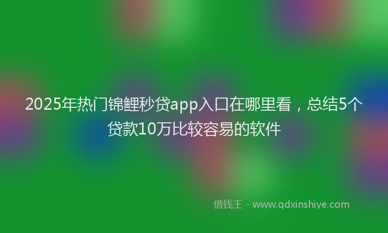 2025年热门锦鲤秒贷app入口在哪里看，总结5个贷款10万比较容易的软件