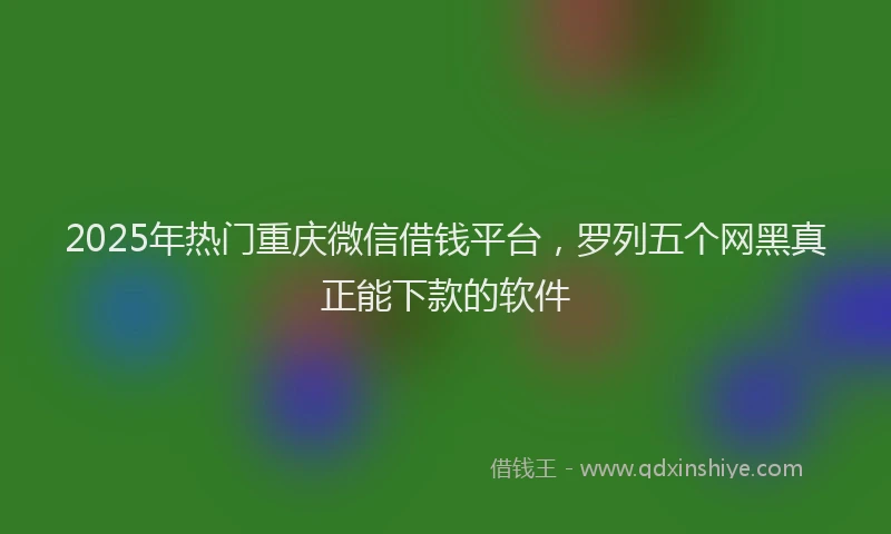2025年热门重庆微信借钱平台，罗列五个网黑真正能下款的软件