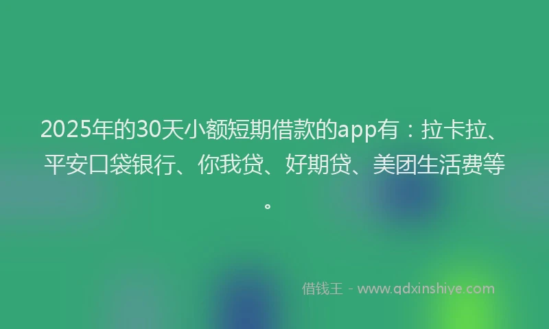 2025年的30天小额短期借款的app有：拉卡拉、平安口袋银行、你我贷、好期贷、美团生活费等。