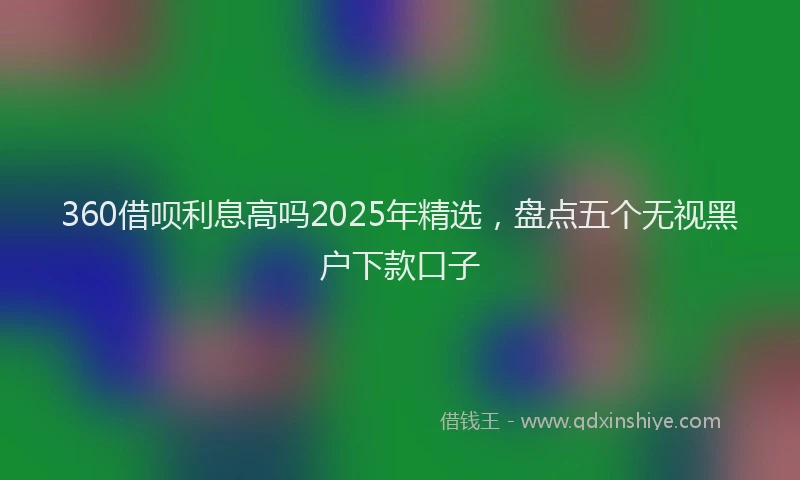 360借呗利息高吗2025年精选，盘点五个无视黑户下款口子