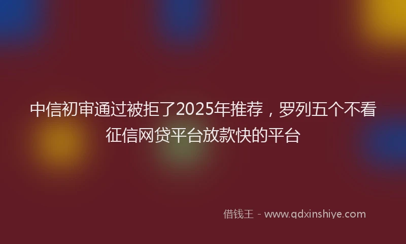 中信初审通过被拒了2025年推荐，罗列五个不看征信网贷平台放款快的平台