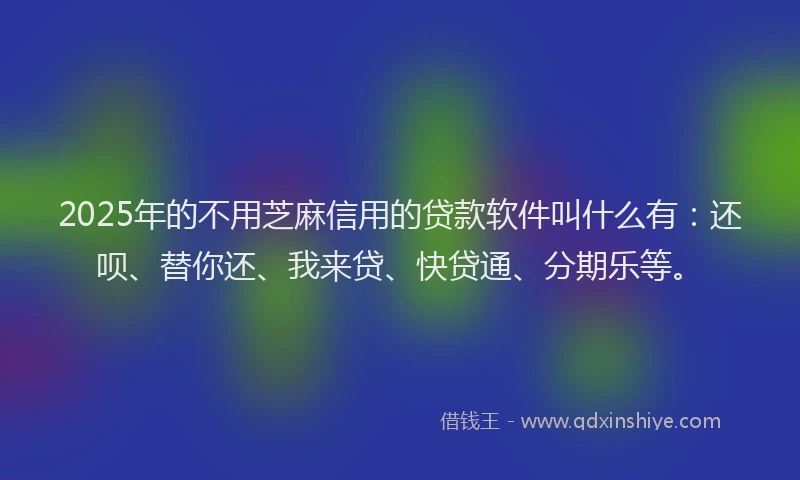 2025年的不用芝麻信用的贷款软件叫什么有：还呗、替你还、我来贷、快贷通、分期乐等。
