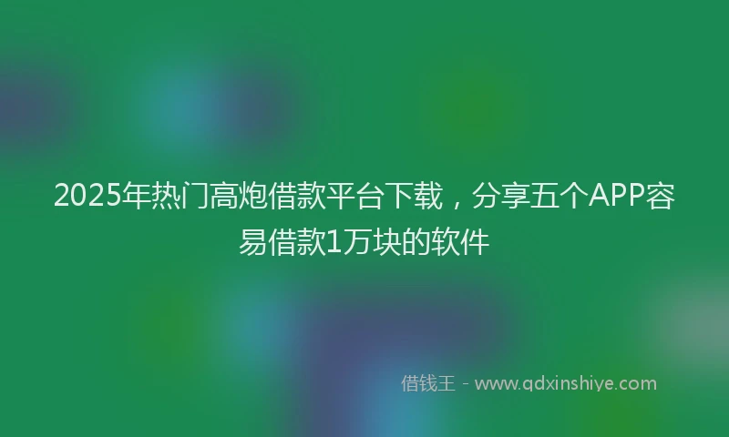 2025年热门高炮借款平台下载，分享五个APP容易借款1万块的软件