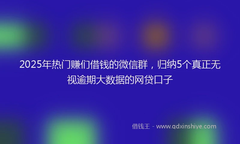 2025年热门赚们借钱的微信群，归纳5个真正无视逾期大数据的网贷口子