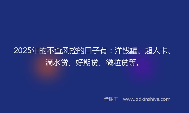 2025年的不查风控的口子有：洋钱罐、超人卡、滴水贷、好期贷、微粒贷等。