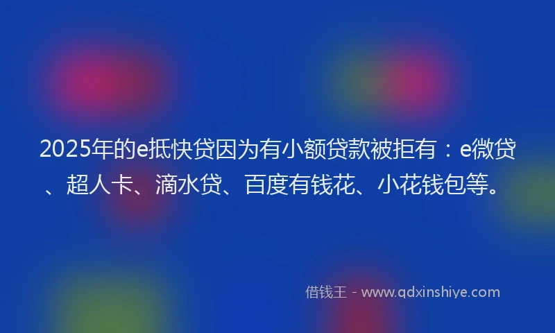 2025年的e抵快贷因为有小额贷款被拒有：e微贷、超人卡、滴水贷、百度有钱花、小花钱包等。