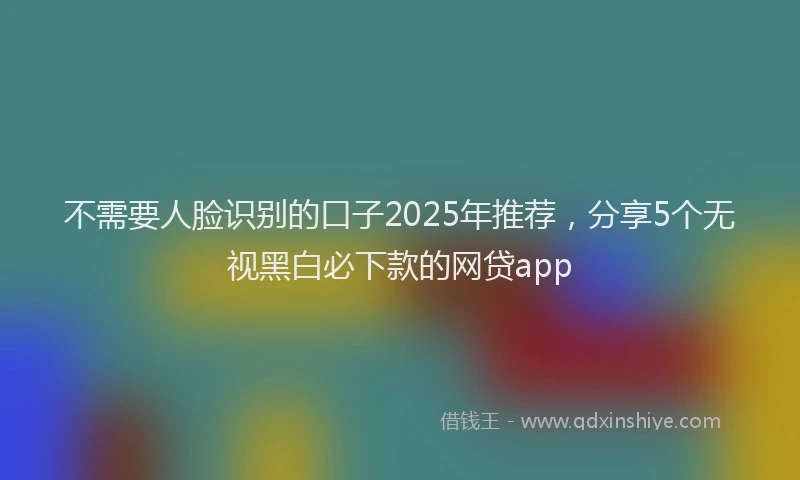 不需要人脸识别的口子2025年推荐，分享5个无视黑白必下款的网贷app
