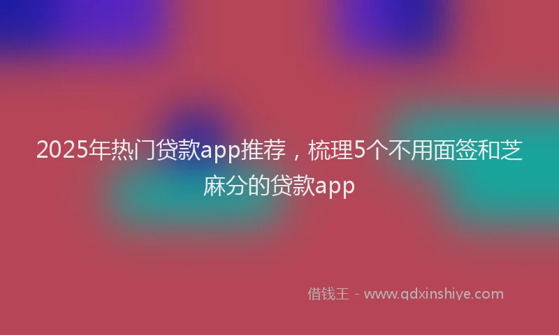 2025年热门贷款app推荐，梳理5个不用面签和芝麻分的贷款app