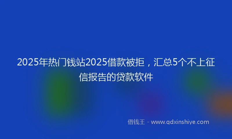 2025年热门钱站2025借款被拒，汇总5个不上征信报告的贷款软件