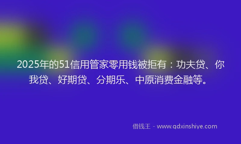 2025年的51信用管家零用钱被拒有：功夫贷、你我贷、好期贷、分期乐、中原消费金融等。