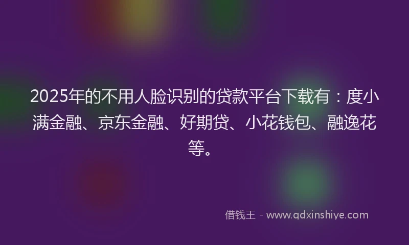 2025年的不用人脸识别的贷款平台下载有：度小满金融、京东金融、好期贷、小花钱包、融逸花等。