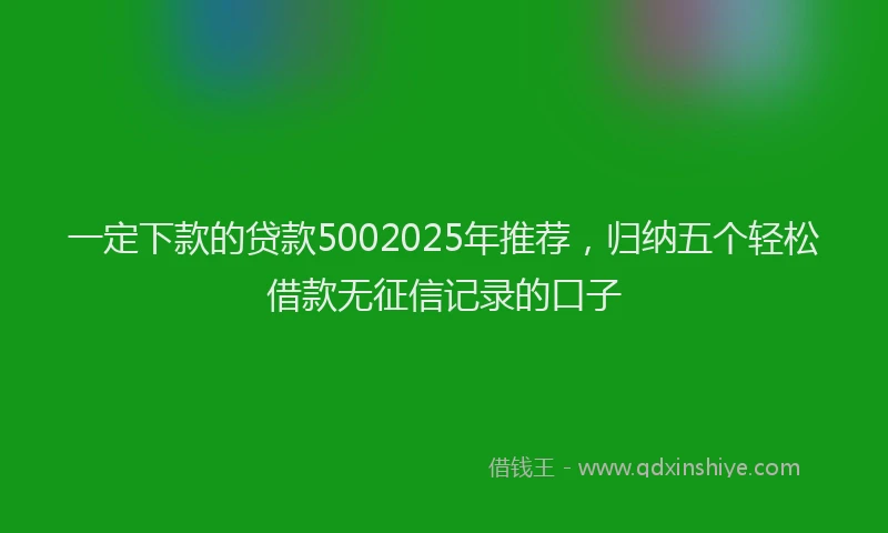 一定下款的贷款5002025年推荐，归纳五个轻松借款无征信记录的口子