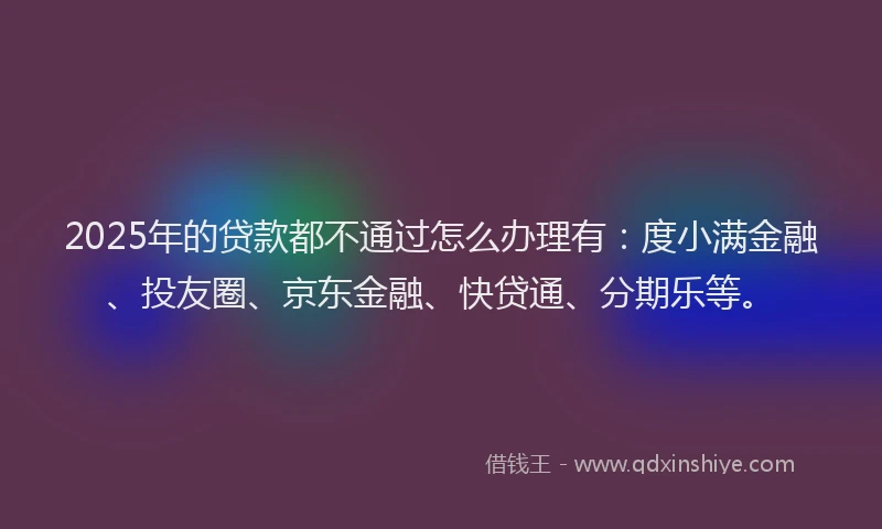 2025年的贷款都不通过怎么办理有：度小满金融、投友圈、京东金融、快贷通、分期乐等。