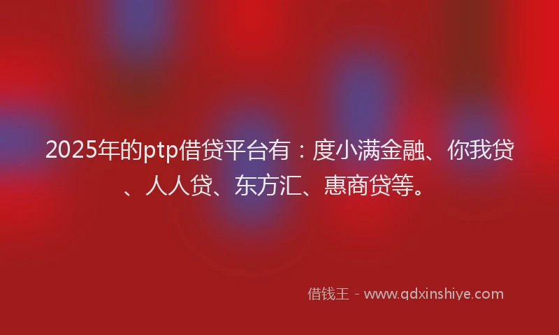 2025年的ptp借贷平台有：度小满金融、你我贷、人人贷、东方汇、惠商贷等。