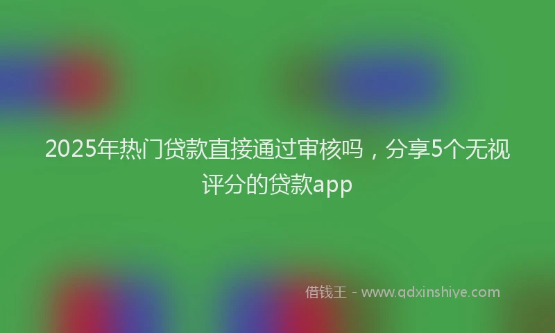 2025年热门贷款直接通过审核吗，分享5个无视评分的贷款app