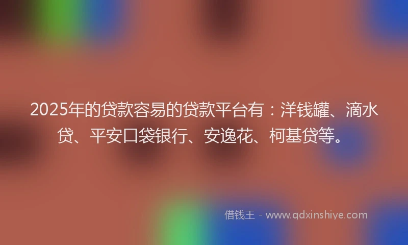 2025年的贷款容易的贷款平台有：洋钱罐、滴水贷、平安口袋银行、安逸花、柯基贷等。