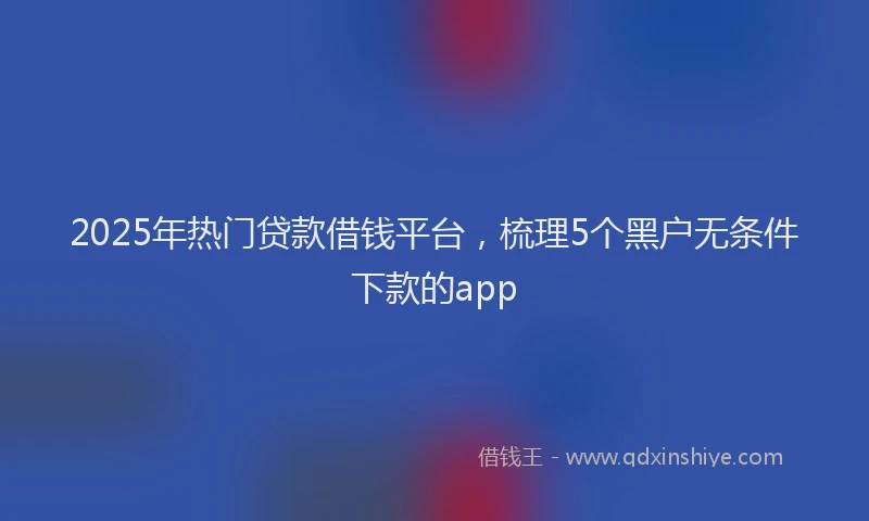 2025年热门贷款借钱平台，梳理5个黑户无条件下款的app