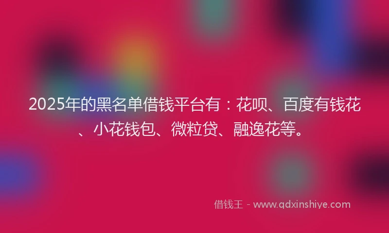 2025年的黑名单借钱平台有：花呗、百度有钱花、小花钱包、微粒贷、融逸花等。