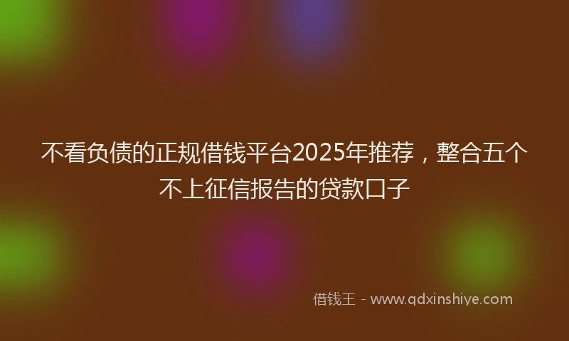 不看负债的正规借钱平台2025年推荐，整合五个不上征信报告的贷款口子