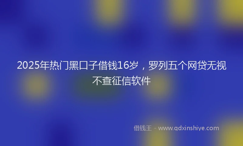 2025年热门黑口子借钱16岁，罗列五个网贷无视不查征信软件
