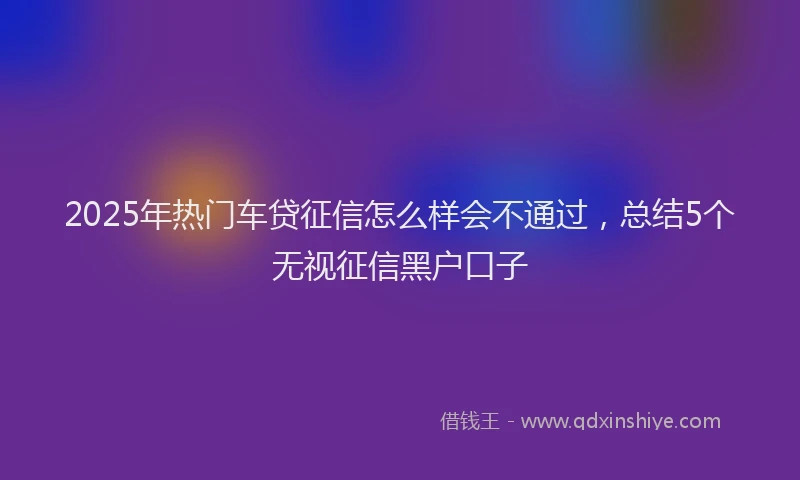 2025年热门车贷征信怎么样会不通过，总结5个无视征信黑户口子