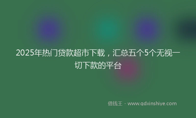 2025年热门贷款超市下载，汇总五个5个无视一切下款的平台