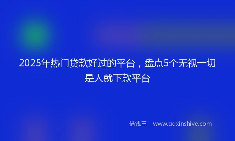 2025年热门贷款好过的平台，盘点5个无视一切是人就下款平台