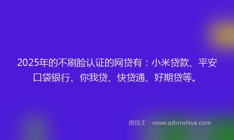 2025年的不刷脸认证的网贷有：小米贷款、平安口袋银行、你我贷、快贷通、好期贷等。