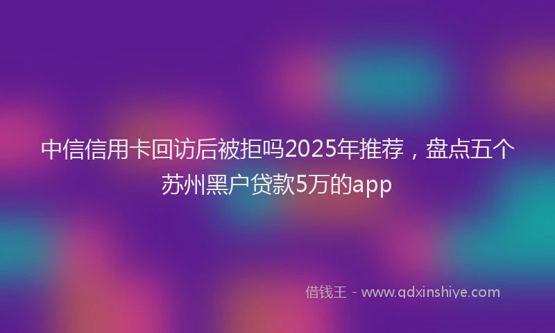 中信信用卡回访后被拒吗2025年推荐，盘点五个苏州黑户贷款5万的app