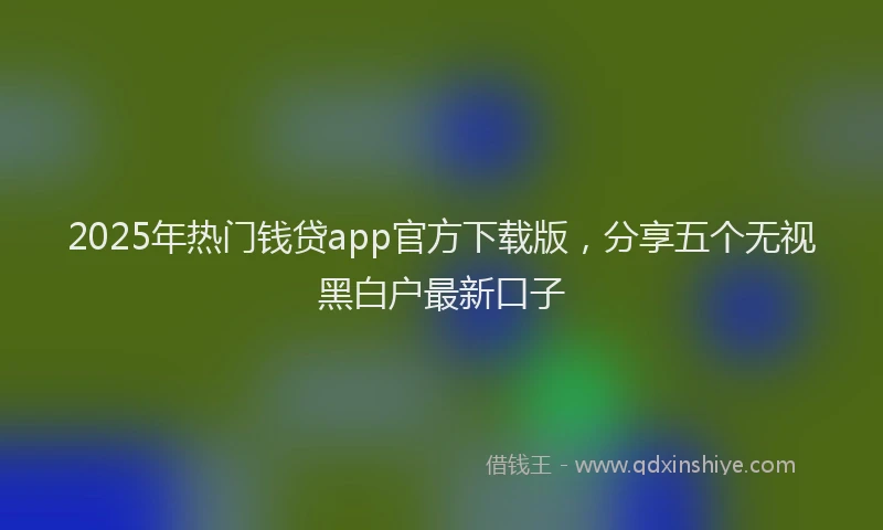 2025年热门钱贷app官方下载版，分享五个无视黑白户最新口子