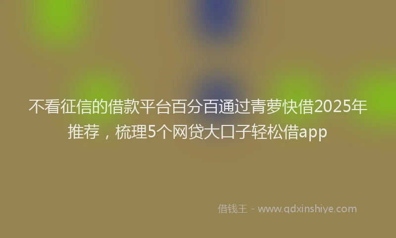 不看征信的借款平台百分百通过青萝快借2025年推荐，梳理5个网贷大口子轻松借app