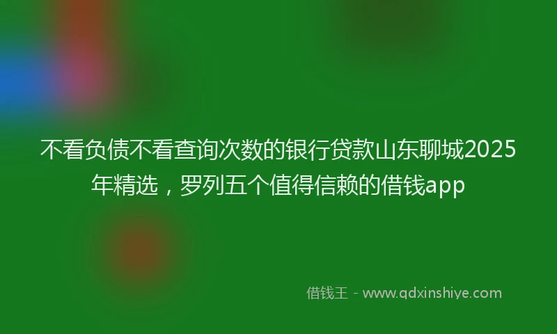 不看负债不看查询次数的银行贷款山东聊城2025年精选，罗列五个值得信赖的借钱app