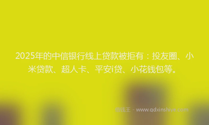 2025年的中信银行线上贷款被拒有：投友圈、小米贷款、超人卡、平安i贷、小花钱包等。
