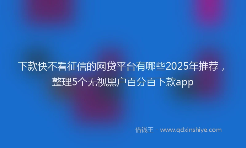 下款快不看征信的网贷平台有哪些2025年推荐，整理5个无视黑户百分百下款app