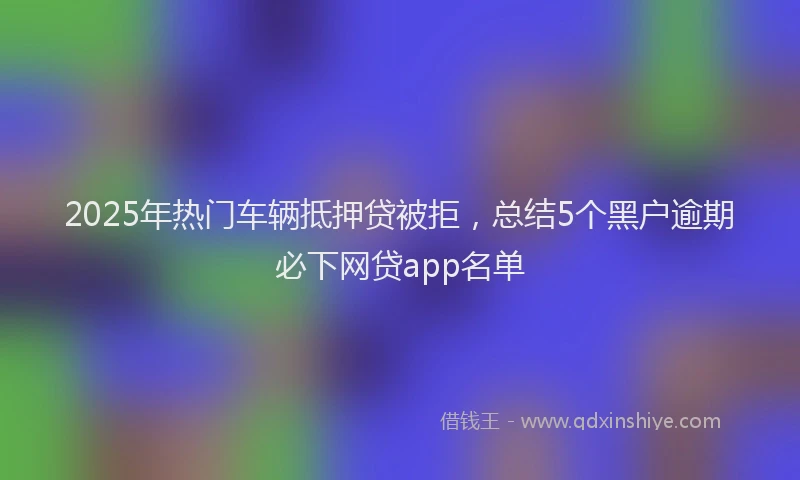 2025年热门车辆抵押贷被拒，总结5个黑户逾期必下网贷app名单