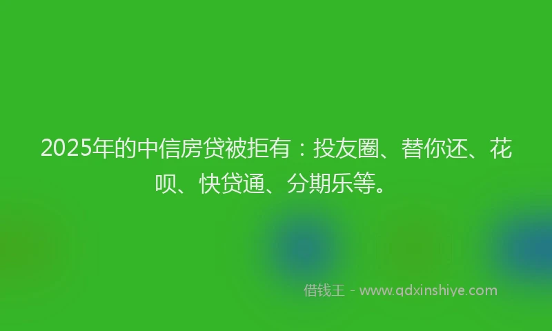 2025年的中信房贷被拒有：投友圈、替你还、花呗、快贷通、分期乐等。
